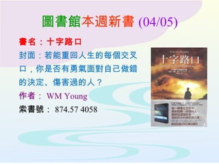 圖書館本週新書 (04/05)
書名：十字路口
封面：若能重回人生的每個交叉
口，你是否有勇氣面對自己做錯
的決定、傷害過的人？
作者： WM Young
索書號： 874.57 4058
 