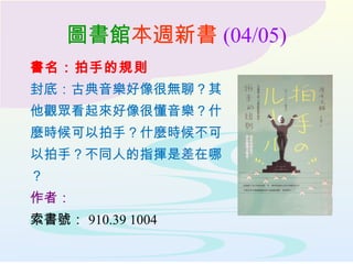 圖書館本週新書 (04/05)
書名：拍手的規則
封底：古典音樂好像很無聊？其
他觀眾看起來好像很懂音樂？什
麼時候可以拍手？什麼時候不可
以拍手？不同人的指揮是差在哪
？
作者：
索書號： 910.39 1004
 