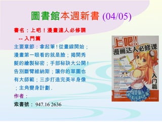 圖書館本週新書 (04/05)
書名：上吧！漫畫達人必修課
-- 入門篇
主要章節：拿起筆 ! 從畫線開始；
漫畫第一眼看的就是臉；揭開秀
髮的繪製秘密；手部秘訣大公開 !
告別斷臂維納斯；讓你的草圖也
有大師範；三步打造完美半身像
；主角變身計劃 .
作者：
索書號： 947.16 2636
 