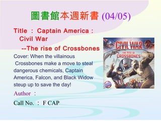 圖書館本週新書 (04/05)
Title ： Captain America :
Civil War
--The rise of Crossbones
Cover: When the villainous
Crossbones make a move to steal
dangerous chemicals, Captain
America, Falcon, and Black Widow
steup up to save the day!
Author ：
Call No. ： F CAP
 