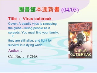 圖書館本週新書 (04/05)
Title ： Virus outbreak
Cover: A deadly virus is sweeping
the globe - killing people as it
spreads. You must find your family,
if
they are still alive, and fight for
survival in a dying world...
Author ：
Call No. ： F CHA
 