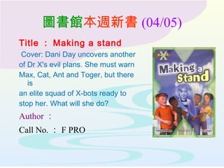 圖書館本週新書 (04/05)
Title ： Making a stand
Cover: Dani Day uncovers another
of Dr X's evil plans. She must warn
Max, Cat, Ant and Toger, but there
is
an elite squad of X-bots ready to
stop her. What will she do?
Author ：
Call No. ： F PRO
 