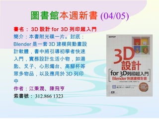 圖書館本週新書 (04/05)
書名： 3D 設計 for 3D 列印超入門
簡介：本書附光碟一片。封底：
Blender 是一套 3D 建模與動畫設
計軟體，書中將引導初學者快速
入門，實務設計生活小物，如湯
匙、叉子、心形燭台、高腳杯等
眾多物品，以及應用於 3D 列印
中
作者：江秉潤、陳飛亨
索書號： 312.866 1323
 