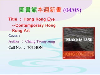 圖書館本週新書 (04/05)
Title ： Hong Kong Eye
--Contemporary Hong
Kong Art
Cover: /
Author ： Chang Tsong-zung
Call No. ： 709 HON
 