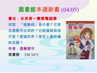 圖書館本週新書 (04/05)
書名：世界第一簡單電磁學
封面：「磁軌砲」是什麼？它是
怎麼製作出來的？它能摧毀其他
行星？毀滅世界？是世上最終極
的武器？
作者：遠藤雅守
索書號： 338 3473
 