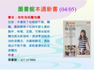 圖書館本週新書 (04/05)
書名：包吃包玩麵包機
封底：本書除了收錄甜不辣、麵
龜、鳳梨酥等小吃與年節土產的
製作，味噌、豆腐、可樂也能和
麵包搭出新滋味！透過零油脂添
加的液種法、冷藏發酵法，還能
做出不乾不硬、柔乾富彈性的全
麥麵包
作者： /
索書號： 427.16 9008
 