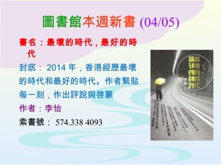 圖書館本週新書 (04/05)
書名：最壞的時代 , 最好的時
代
封底： 2014 年，香港經歷最壞
的時代和最好的時代。作者緊貼
每一刻，作出評說與啓蒙
作者：李怡
索書號： 574.338 4093
 