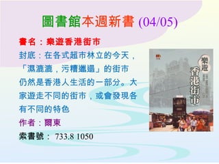 圖書館本週新書 (04/05)
書名：樂遊香港街市
封底：在各式超市林立的今天，
「濕漉漉，污糟邋遢」的街市
仍然是香港人生活的一部分。大
家遊走不同的街市，或會發現各
有不同的特色
作者：爾東
索書號： 733.8 1050
 