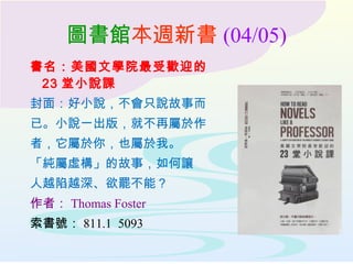 圖書館本週新書 (04/05)
書名：美國文學院最受歡迎的
23 堂小說課
封面：好小說，不會只說故事而
已。小說一出版，就不再屬於作
者，它屬於你，也屬於我。
「純屬虛構」的故事，如何讓
人越陷越深、欲罷不能？
作者： Thomas Foster
索書號： 811.1 5093
 