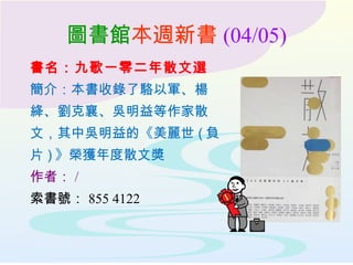 圖書館本週新書 (04/05)
書名：九歌一零二年散文選
簡介：本書收錄了駱以軍、楊
絳、劉克襄、吳明益等作家散
文，其中吳明益的《美麗世 ( 負
片 ) 》榮獲年度散文奬
作者： /
索書號： 855 4122
 