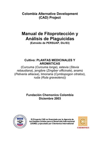 Colombia Alternative Development
              (CAD) Project



     Manual de Fitoprotección y
      Análisis de Plaguicidas
           (Extraído de PERSUAP, Dic/03)




        Cultivo: PLANTAS MEDICINALES Y
                     AROMÁTICAS
     (Curcuma (Curcuma longa), estevia (Stevia
  rebaudiana), jengibre (Zingiber officinale), anamú
(Petiveria alliacea), limonaria (Cymbopogon citratos),
                ruda (Ruta graveolens))




         Fundación Chemonics Colombia
                 Diciembre 2003




             El Proye cto CAD e s financiado por la Age ncia de
           los Estados Unidos para e l De sarrollo Inte rnacional
            (USAID) y e je cutado por Che monics Inte rnational

                                                                    CHEMONICS
 