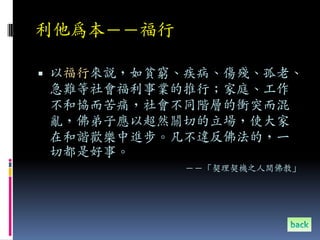 利他為本－－福行

 以福行來說，如貧窮、疾病、傷殘、孤老、
急難等社會福利事業的推行；家庭、工作
不和協而苦痛，社會不同階層的衝突而混
亂，佛弟子應以超然關切的立場，使大家
在和諧歡樂中進步。凡不違反佛法的，一
切都是好事。
           －－「契理契機之人間佛教」
 