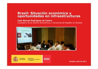 Brasil: Situación económica y
oportunidades en infraestructuras
José Manuel Rodríguez de Castro
Consejero de la Oficina Económica y Comercial de España en Brasilia




                                                     Brasilia, abril de 2011
 