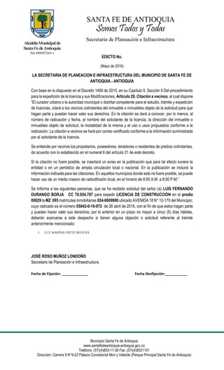 Municipio Santa Fe de Antioquia
www.santafedeantioquia-antioquia.gov.co
Teléfono: (57)(4)853-11-36 Fax: (57)(4)8531101
Dirección: Carrera 9 N°9-22 Palacio Consistorial Mon y Velarde (Parque Principal Santa Fe de Antioquia)
EDICTO No.
(Mayo de 2016)
LA SECRETARIA DE PLANEACION E INFRAESTRUCTURA DEL MUNICIPIO DE SANTA FE DE
ANTIOQUIA - ANTIOQUIA
Con base en lo dispuesto en el Decreto 1469 de 2010, en su Capítulo II, Sección II Del procedimiento
para la expedición de la licencia y sus Modificaciones, Artículo 29. Citación a vecinos, el cual dispone
“El curador urbano o la autoridad municipal o distrital competente para el estudio, trámite y expedición
de licencias, citará a los vecinos colindantes del inmueble o inmuebles objeto de la solicitud para que
hagan parte y puedan hacer valer sus derechos. En la citación se dará a conocer, por lo menos, el
número de radicación y fecha, el nombre del solicitante de la licencia, la dirección del inmueble o
inmuebles objeto de solicitud, la modalidad de la misma y el uso o usos propuestos conforme a la
radicación. La citación a vecinos se hará por correo certificado conforme a la información suministrada
por el solicitante de la licencia.
Se entiende por vecinos los propietarios, poseedores, tenedores o residentes de predios colindantes,
de acuerdo con lo establecido en el numeral 6 del artículo 21 de este decreto.
Si la citación no fuere posible, se insertará un aviso en la publicación que para tal efecto tuviere la
entidad o en un periódico de amplia circulación local o nacional. En la publicación se incluirá la
información indicada para las citaciones. En aquellos municipios donde esto no fuere posible, se puede
hacer uso de un medio masivo de radiodifusión local, en el horario de 8:00 A.M. a 8:00 P.M.”
Se Informa a las siguientes personas, que se ha recibido solicitud del señor (a) LUIS FERNANDO
DURANGO BORJA CC 70.054.787 para expedir LICENCIA DE CONSTRUCCIÓN en el predio
00029 la MZ 095 matrículas inmobiliarias 024-0009880 ubicado AVENIDA 18 N° 12-170 del Municipio;
cuyo radicado es el número 05042-0-16-072 de 26 abril de 2016, con el fin de que estos hagan parte
y puedan hacer valer sus derechos; por lo anterior en un plazo no mayor a cinco (5) días hábiles,
deberán acercarse a este despacho si tienen alguna objeción o solicitud referente al trámite
anteriormente mencionado:
JOSÉ ROSO MUÑOZ LONDOÑO
Secretario de Planeación e Infraestructura.
Fecha de Fijación: _____________ Fecha Desfijación:___________
 