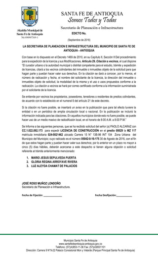 Municipio Santa Fe de Antioquia
www.santafedeantioquia-antioquia.gov.co
Teléfono: (57)(4)853-11-36 Fax: (57)(4)8531101
Dirección: Carrera 9 N°9-22 Palacio Consistorial Mon y Velarde (Parque Principal Santa Fe de Antioquia)
EDICTO No.
(Septiembre de 2016)
LA SECRETARIA DE PLANEACION E INFRAESTRUCTURA DEL MUNICIPIO DE SANTA FE DE
ANTIOQUIA - ANTIOQUIA
Con base en lo dispuesto en el Decreto 1469 de 2010, en su Capítulo II, Sección II Del procedimiento
para la expedición de la licencia y sus Modificaciones, Artículo 29. Citación a vecinos, el cual dispone
“El curador urbano o la autoridad municipal o distrital competente para el estudio, trámite y expedición
de licencias, citará a los vecinos colindantes del inmueble o inmuebles objeto de la solicitud para que
hagan parte y puedan hacer valer sus derechos. En la citación se dará a conocer, por lo menos, el
número de radicación y fecha, el nombre del solicitante de la licencia, la dirección del inmueble o
inmuebles objeto de solicitud, la modalidad de la misma y el uso o usos propuestos conforme a la
radicación. La citación a vecinos se hará por correo certificado conforme a la información suministrada
por el solicitante de la licencia.
Se entiende por vecinos los propietarios, poseedores, tenedores o residentes de predios colindantes,
de acuerdo con lo establecido en el numeral 6 del artículo 21 de este decreto.
Si la citación no fuere posible, se insertará un aviso en la publicación que para tal efecto tuviere la
entidad o en un periódico de amplia circulación local o nacional. En la publicación se incluirá la
información indicada para las citaciones. En aquellos municipios donde esto no fuere posible, se puede
hacer uso de un medio masivo de radiodifusión local, en el horario de 8:00 A.M. a 8:00 P.M.”
Se Informa a las siguientes personas, que se ha recibido solicitud del señor (a) PAOLO ALCARAZ con
CC.1.022.092.173 para expedir LICENCIA DE CONSTRUCCIÓN en el predio 00029 la MZ 117
matrícula inmobiliaria 024-0021462 ubicado Carrera 15 N° 13B-96 INT 104 Zona Urbana del
Municipio del Municipio; cuyo radicado es el número 05042-0-16-175 30 de Agosto de 2016, con el fin
de que estos hagan parte y puedan hacer valer sus derechos; por lo anterior en un plazo no mayor a
cinco (5) días hábiles, deberán acercarse a este despacho si tienen alguna objeción o solicitud
referente al trámite anteriormente mencionado:
1. MARIO JESUS SEPULVEDA PUERTA
2. GLORIA REGINA ARROYAVE RIVERA
3. LUZ ALEYDA CHAMAT DE PALACIOS
JOSÉ ROSO MUÑOZ LONDOÑO
Secretario de Planeación e Infraestructura.
Fecha de Fijación: _____________ Fecha Desfijación:___________
 