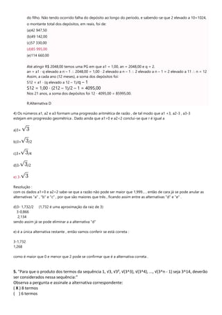 do filho. Não tendo ocorrido falha do depósito ao longo do período, e sabendo-se que 2 elevado a 10=1024,
o montante total dos depósitos, em reais, foi de:
(a)42 947,50
(b)49 142,00
(c)57 330,00
(d)85 995,00
(e)114 660,00
Até atingir R$ 2048,00 temos uma PG em que a1 = 1,00, an = 2048,00 e q = 2.
an = a1 ⋅ q elevado a n – 1 ∴ 2048,00 = 1,00 ⋅ 2 elevado a n – 1 ∴ 2 elevado a n – 1 = 2 elevado a 11 ∴ n = 12
Assim, a cada ano (12 meses), a soma dos depósitos foi:
S12 = a1 ⋅ (q elevado a 12 – 1)/q – 1
S12 = 1,00 ⋅ (212 – 1)/2 – 1 = 4095,00
Nos 21 anos, a soma dos depósitos foi 12 ⋅ 4095,00 = 85995,00.
R:Alternativa D
4) Os números a1, a2 e a3 formam uma progressão aritmética de razão , de tal modo que a1 +3, a2-3 , a3-3
estejam em progressão geométrica . Dado ainda que a1>0 e a2<2 conclui-se que r é igual a
a)3+
b)3+ /2
c)3+ /4
d)3- /2
e) 3-
Resolução :
com os dados a1>0 e a2<2 sabe-se que a razão não pode ser maior que 1,999... , então de cara já se pode anular as
alternativas "a" , "b" e "c" , por que são maiores que três , ficando assim entre as alternativas "d" e "e" .
d)3- 1,732/2 (1,732 é uma aproximação da raiz de 3)
3-0,866
2,134
sendo assim já se pode eliminar a a alternativa "d"
e) é a única alternativa restante , então vamos conferir se está correta :
3-1,732
1,268
como é maior que 0 e menor que 2 pode se confirmar que é a alternativa correta .
5. "Para que o produto dos termos da sequência 1, √3, √3², √(3^3), √(3^4), ..., √(3^n - 1) seja 3^14, deverão
ser considerados nessa sequência:"
Observa a pergunta e assinale a alternativa correspondente:
( X ) 8 termos
( ) 6 termos
 