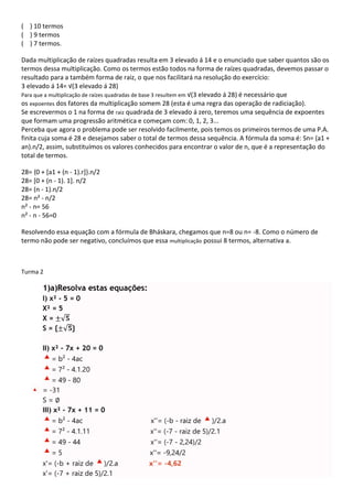 ( ) 10 termos
( ) 9 termos
( ) 7 termos.
Dada multiplicação de raízes quadradas resulta em 3 elevado á 14 e o enunciado que saber quantos são os
termos dessa multiplicação. Como os termos estão todos na forma de raízes quadradas, devemos passar o
resultado para a também forma de raiz, o que nos facilitará na resolução do exercício:
3 elevado á 14= √(3 elevado á 28)
Para que a multiplicação de raízes quadradas de base 3 resultem em √(3 elevado á 28) é necessário que
os expoentes dos fatores da multiplicação somem 28 (esta é uma regra das operação de radiciação).
Se escrevermos o 1 na forma de raiz quadrada de 3 elevado á zero, teremos uma sequência de expoentes
que formam uma progressão aritmética e começam com: 0, 1, 2, 3...
Perceba que agora o problema pode ser resolvido facilmente, pois temos os primeiros termos de uma P.A.
finita cuja soma é 28 e desejamos saber o total de termos dessa sequência. A fórmula da soma é: Sn= (a1 +
an).n/2, assim, substituímos os valores conhecidos para encontrar o valor de n, que é a representação do
total de termos.
28= {0 + [a1 + (n - 1).r]}.n/2
28= [0 + (n - 1). 1]. n/2
28= (n - 1).n/2
28= n² - n/2
n² - n= 56
n² - n - 56=0
Resolvendo essa equação com a fórmula de Bháskara, chegamos que n=8 ou n= -8. Como o número de
termo não pode ser negativo, concluímos que essa multiplicação possui 8 termos, alternativa a.
Turma 2
1)a)Resolva estas equações:
I) x² - 5 = 0
X² = 5
X = ±√𝟓
S = {±√𝟓}
II) x² - 7x + 20 = 0
= b² - 4ac
= 7² - 4.1.20
= 49 - 80
= -31
S = ∅
III) x² - 7x + 11 = 0
= b² - 4ac x''= (-b - raiz de )/2.a
= 7² - 4.1.11 x''= (-7 - raiz de 5)/2.1
= 49 - 44 x''= (-7 - 2,24)/2
= 5 x''= -9,24/2
x'= (-b + raiz de )/2.a x''= -4,62
x'= (-7 + raiz de 5)/2.1
 
