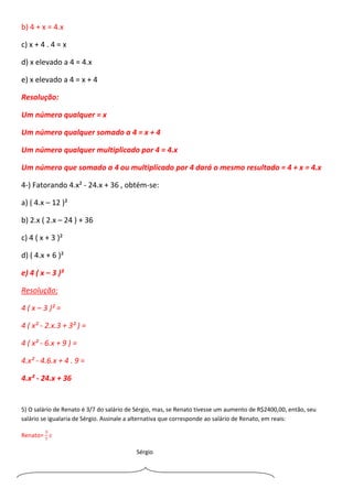 b) 4 + x = 4.x
c) x + 4 . 4 = x
d) x elevado a 4 = 4.x
e) x elevado a 4 = x + 4
Resolução:
Um número qualquer = x
Um número qualquer somado a 4 = x + 4
Um número qualquer multiplicado por 4 = 4.x
Um número que somado a 4 ou multiplicado por 4 dará o mesmo resultado = 4 + x = 4.x
4-) Fatorando 4.x² - 24.x + 36 , obtém-se:
a) ( 4.x – 12 )²
b) 2.x ( 2.x – 24 ) + 36
c) 4 ( x + 3 )²
d) ( 4.x + 6 )²
e) 4 ( x – 3 )²
Resolução:
4 ( x – 3 )² =
4 ( x² - 2.x.3 + 3² ) =
4 ( x² - 6.x + 9 ) =
4.x² - 4.6.x + 4 . 9 =
4.x² - 24.x + 36
5) O salário de Renato é 3/7 do salário de Sérgio, mas, se Renato tivesse um aumento de R$2400,00, então, seu
salário se igualaria de Sérgio. Assinale a alternativa que corresponde ao salário de Renato, em reais:
Renato=
3
7
𝑠
Sérgio
 