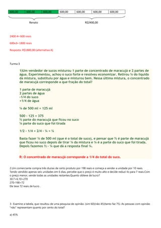600,00 600,00 600,00 600,00 600,00 600,00 600,00
Renato R$2400,00
2400:4= 600 reais
600x3= 1800 reais
Resposta: R$1800,00 (alternativa A)
Turma 3
1)Um vendedor de sucos misturou 1 parte de concentrado de maracujá e 2 partes de
água. Experimentou, achou o suco forte e resolveu economizar. Retirou ¼ do líquido
da mistura, substituiu por água e misturou bem. Nessa última mistura, o concentrado
de maracujá corresponde a que fração do total?
1 parte de maracujá
2 partes de água
-1/4 do suco
+1/4 de água
¼ de 500 ml = 125 ml
500 – 125 = 375
½ parte do maracujá que ficou no suco
¼ parte do suco que foi tirada
1/2 - 1/4 = 2/4 – ¼ = ¼
Basta fazer ¼ de 500 ml (que é o total de suco), e pensar que ½ é parte de maracujá
que ficou no suco depois de tirar ¼ da mistura e ¼ é a parte do suco que foi tirada.
Depois fazemos ½ - ¼ que dá a resposta final ¼.
R: O concentrado de maracujá corresponde a 1/4 do total do suco.
2.Um comerciante compra três duzias de certo produto por 198 reais e começa a vender a unidade por 10 reais.
Tendo vendido apenas seis unidades em 6 dias, percebe que o preço é muito alto e decide reduzi-lo para 7 reais.Com
o preço menor, vende todas as unidades restantes.Quanto obteve de lucro?
30.7+6.10=270
270-198=72
Ele teve 72 reais de lucro .
3- Examine a tabela, que resultou de uma pesquisa de opinião. (sim 60)(não 45)(tanto faz 75). As pessoas com opinião
"não" representam quanto por cento do total?
a) 45%
 