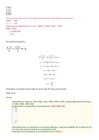 b) 40%
c) 25%
d) 30%
e) 25%
.Primeiro somamos 60+45+75=180. Depois já que sabemos o total, fazemos a regra de três:
100%----180
x----------45
(logo após,multiplicamos em cruz) 100.45= 4500 e 180.x= 180x
180x= 4500
x= 4500/180
x=25
4)A solução da equação é:
4.
𝑥 − 3
4
− 4.
𝑥 + 5
2
= 4. 𝑥 →
𝑥 − 3 − 2(𝑥 + 5) = 4𝑥 →
𝑥 − 3 − 2𝑥 − 10 = 4𝑥 →
−𝑥 − 4𝑥 = 13 →
−5𝑥 = 13(−1) →
5𝑥 = −13 →
𝑥 = −
13
5
5)Considere um triângulo isósceles ABC em que B mede 40°. Nesse caso, Â mede:
d) 40° ou 70°
turma 4
1)Considere os números: 1600, 1808, 1822, 1900, 1960 e 1970. a) Quais deles são divisíveis por
4? 1600, 1808, 1900,1960
b) Quais deles correspondem a anos bissextos? *1600,1808,1960
2)Considere uma circunferência e um de seus diâmetros, cujas extremidades são os pontos A e B.
a) A reta AB é eixo de simetria da circunferência? Sim
b) Quantos eixos de simetria a circunferência tem? *infinitos
 