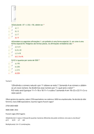 3)Calculando -27 + (-32) + 50, obtém-se: *
o a) -1
o b) -5
o c) -7
o d) -9
4)Considere as seguintes afirmações: I. um poliedro é uma forma espacial. II. um cone é uma
forma espacial III. Polígonos são formas planas. As afirmações verdadeiras são: *
o a) I e II
o b) II e III
o c) I e III
o d) I, II e III.
5)121 é quantos por cento de 550? *
o a) 19%
o b) 20%
o c) 21%
o d) 22%
Turma 5
1)Dividindo o número natural x por 11 obteve-se resto 7. Somando 4 ao número x obtém-
se um novo número. Se dividirmos esse número por 11, qual será o resto? *
R:O resto será 0,porque 11+7=18 e 18:11=1 e sobra 7.somando 4 em 18=22 e 22:11=2 e o
resto será 0.
2)Num ginásio de esportes, cabem 2750 espectadores nas cadeiras e 1850 nas arquibancadas. Na decisão do vôlei
feminino, havia 2588 espectadores. Quantos lugares ficaram vagos?
2750+1850=4600
4600-2588= 2012
Ficaram vagos 2012 lugares
3)Gabriela tem 3 saias e 4 blusas.De quantas maneiras diferentes ela pode combinar uma saia e uma blusa?
a)12 b)10 c)7 d)4
Multiplicando 3.4=12 combinações.
 