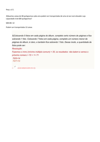 Resp. a)12.
4)Quantas caixas de 48 quilogramas cada uma podem ser transportadas de uma só vez num elevador cuja
capacidade é de 600 quilogramas?
600:48= 12
Podem ser transportadas 12 caixas
5)Colocando 5 fotos em cada página do álbum, completo certo número de páginas e fica
sobrando 1 foto. Colocando 7 fotos em cada página, completo um número menor de
páginas do álbum, é claro, e também fica sobrando 1 foto. Desse modo, a quantidade de
fotos pode ser:
Resolução:
Fazemos o mmc (mínimo múltiplo comum) = 35, os resultados não batem e vemos o
próximo número = 70 + 1= 71
70/5=14
70/7=10
o a) um número entre 70 e 75
 