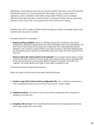 Additionally, virtual machines store and use some host-specific information, such as the path that
identifies the location for virtual hard disk files. When Hyper-V starts a virtual machine, it
undergoes a series of validation checks before being started. Problems such as hardware
differences that might exist when a virtual machine is imported to another host can cause these
validation checks to fail. That, in turn, prevents the virtual machine from starting.
Windows Server 2012 includes an Import wizard that helps you quickly and reliably import virtual
machines from one server to another.
The Import Wizard for virtualization:
• Detects and fixes problems. Hyper-V in Windows Server 2012 introduces a new Import
Wizard that is designed to detect and fix more than 40 different types of incompatibilities. You
don’t have to worry ahead of time about the configuration that’s associated with physical
hardware, such as memory, virtual switches, and virtual processors. The Import Wizard guides
you through the steps to resolve incompatibilities when you import the virtual machine to the
new host.
• Doesn’t require the virtual machine to be exported. You no longer need to export a virtual
machine to be able to import it. You can simply copy a virtual machine and its associated files
to the new host and then use the Import Wizard to specify the location of the files. This
“registers” the virtual machine with Hyper-V and makes it available for use.
The flowchart shows the Import Wizard process.
When you import a virtual machine, the wizard does the following:
1. Creates a copy of the virtual machine configuration file. This is created as a precaution in
case an unexpected restart occurs on the host, such as from a power outage.
2. Validates hardware. Information in the virtual machine configuration file is compared to
hardware on the new host.
3. Compiles a list of errors. This list identifies what needs to be reconfigured and determines
which pages appear next in the wizard.
58
 