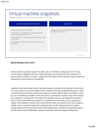 Before Windows Server 2012
Virtual machine snapshots capture the state, data, and hardware configuration of a running
virtual machine. Snapshots provide a faster and easier way to revert the virtual machine to a
previous state. However, to merge a snapshot into the parent virtual machine requires downtime
and results in virtual machine unavailability.
Snapshots have mainly been used for testing changes to existing virtual machine environments,
as a way to return to a previous state or time if required. Having a straightforward way to revert
a virtual machine can be very useful if you need to recreate a specific state or condition so that
you can troubleshoot a problem. There are certain circumstances in which it may make sense to
use snapshots in a production environment. For example, you can use snapshots to provide a
way to revert a potentially risky operation in a production environment, such as applying an
update to the software running in the virtual machine. After a successful test of new changes or
updates, many customers merge their snapshots back into the original partner (to reduce
storage space and increase virtual machine disk performance). However, this operation pauses
the live virtual machine, effectively making it unavailable while the merge is taking place.
8/29/2012
Page 59
 