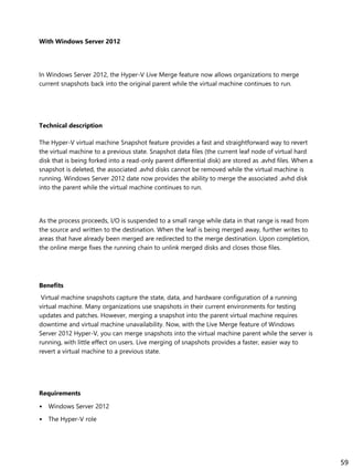 With Windows Server 2012
In Windows Server 2012, the Hyper-V Live Merge feature now allows organizations to merge
current snapshots back into the original parent while the virtual machine continues to run.
Technical description
The Hyper-V virtual machine Snapshot feature provides a fast and straightforward way to revert
the virtual machine to a previous state. Snapshot data files (the current leaf node of virtual hard
disk that is being forked into a read-only parent differential disk) are stored as .avhd files. When a
snapshot is deleted, the associated .avhd disks cannot be removed while the virtual machine is
running. Windows Server 2012 date now provides the ability to merge the associated .avhd disk
into the parent while the virtual machine continues to run.
As the process proceeds, I/O is suspended to a small range while data in that range is read from
the source and written to the destination. When the leaf is being merged away, further writes to
areas that have already been merged are redirected to the merge destination. Upon completion,
the online merge fixes the running chain to unlink merged disks and closes those files.
Benefits
Virtual machine snapshots capture the state, data, and hardware configuration of a running
virtual machine. Many organizations use snapshots in their current environments for testing
updates and patches. However, merging a snapshot into the parent virtual machine requires
downtime and virtual machine unavailability. Now, with the Live Merge feature of Windows
Server 2012 Hyper-V, you can merge snapshots into the virtual machine parent while the server is
running, with little effect on users. Live merging of snapshots provides a faster, easier way to
revert a virtual machine to a previous state.
Requirements
• Windows Server 2012
• The Hyper-V role
59
 