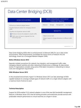 Data Center Bridging (DCB) refers to enhancements to Ethernet LANs for use in data center
environments. These enhancements consolidate the various forms of network into one
technology, known as a Converged Network Adapter (CNA).
Before Windows Server 2012
Separate isolated connections for network, live migration, and management traffic make
managing network switches and other networking infrastructure a challenge. As data centers
evolve, IT organizations consider using some of the latest innovations in networking to reduce
costs and management requirements.
With Windows Server 2012
In the virtualized environment, Hyper-V in Windows Server 2012 can take advantage of DCB-
capable hardware to converge multiple types of network traffic on a single network adapter with
a maximum level of service to each.
Technical description
Support for DCB-enabled 10-G network adapters is one of the new QoS bandwidth management
features in Windows Server 2012 that let hosting providers and enterprises provide services with
predictable network performance to virtual machines on a Hyper-V server.
8/29/2012
Page 60
 