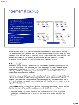 Before Windows Server 2012, backing up your data required you to perform full file backups.
This meant that you had to either (1) back up the virtual machine and snapshots as flat files when
offline or (2) use Windows server or third party backup tools to back up the virtual machine itself
with a normal backup of the operating system and data. Windows Server 2012 supports
incremental backup of virtual hard disks while the virtual machine is running.
Technical description
Incremental backup of virtual hard disks lets you perform backup operations more quickly and
easily and saves network bandwidth and disk space. Because backups are VSS aware, hosting
providers can run backups of the Hyper-V environment, backing up tenant virtual machines
efficiently and offering additional layers of service to their customers without the need for a
backup agent inside the virtual machines.
Incremental backup can be independently enabled on each virtual machine through the backup
software. Windows Server 2012 uses “recovery snapshots” to track the differences between
backups. These are similar to regular virtual machine snapshots, but they are managed directly
by Hyper-V software. During each incremental backup, only the differences are backed up (green
highlights in the figures).
These figures consider a virtual machine with one virtual hard disk and show 3 days of backups
(Sunday, Monday, and Tuesday) followed by a restore (Friday). Notes on the figure:
• To enable change tracking, the virtual machine must be configured to use incremental
backup and a full backup must be performed after incremental backup is enabled (see
Sunday).
8/29/2012
Page 61
 