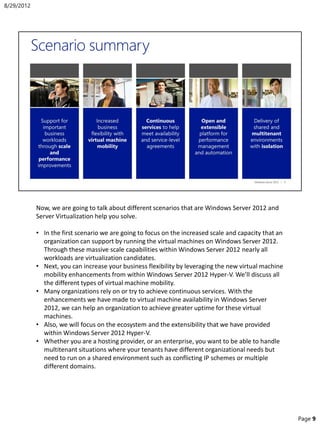 Now, we are going to talk about different scenarios that are Windows Server 2012 and
Server Virtualization help you solve.
• In the first scenario we are going to focus on the increased scale and capacity that an
organization can support by running the virtual machines on Windows Server 2012.
Through these massive scale capabilities within Windows Server 2012 nearly all
workloads are virtualization candidates.
• Next, you can increase your business flexibility by leveraging the new virtual machine
mobility enhancements from within Windows Server 2012 Hyper-V. We’ll discuss all
the different types of virtual machine mobility.
• Many organizations rely on or try to achieve continuous services. With the
enhancements we have made to virtual machine availability in Windows Server
2012, we can help an organization to achieve greater uptime for these virtual
machines.
• Also, we will focus on the ecosystem and the extensibility that we have provided
within Windows Server 2012 Hyper-V.
• Whether you are a hosting provider, or an enterprise, you want to be able to handle
multitenant situations where your tenants have different organizational needs but
need to run on a shared environment such as conflicting IP schemes or multiple
different domains.
8/29/2012
Page 9
 
