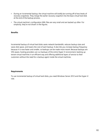 • During an incremental backup, the virtual machine will briefly be running off of two levels of
recovery snapshots. They merge the earlier recovery snapshot into the base virtual hard disk
at the end of the backup process.
• The virtual machine’s configuration XML files are very small and are backed up often. For
simplicity, they’re not shown in the figures.
Benefits
Incremental backup of virtual hard disks saves network bandwidth, reduces backup sizes and
saves disk space, and lowers the cost of each backup. It also lets you increase backup frequency
because it is now faster and smaller, so backups can be made more recent. Because backups are
VSS aware, hosting providers can run backups of the entire Hyper-V environment, backing up
tenant virtual machines in an efficient way and offering additional layers of service to their
customers without the need for a backup-agent inside the virtual machines.
Requirements
To use incremental backup of virtual hard disks, you need Windows Server 2012 and the Hyper-V
role.
61
 