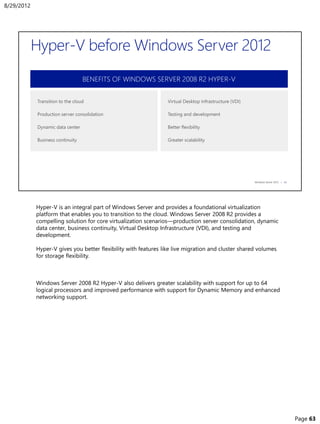 Hyper-V is an integral part of Windows Server and provides a foundational virtualization
platform that enables you to transition to the cloud. Windows Server 2008 R2 provides a
compelling solution for core virtualization scenarios—production server consolidation, dynamic
data center, business continuity, Virtual Desktop Infrastructure (VDI), and testing and
development.
Hyper-V gives you better flexibility with features like live migration and cluster shared volumes
for storage flexibility.
Windows Server 2008 R2 Hyper-V also delivers greater scalability with support for up to 64
logical processors and improved performance with support for Dynamic Memory and enhanced
networking support.
8/29/2012
Page 63
 