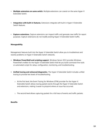 • Multiple extensions on same switch. Multiple extensions can coexist on the same Hyper-V
Extensible Switch.
• Integration with built-in features. Extensions integrate with built-in Hyper-V Extensible
Switch features.
• Capture extensions. Capture extensions can inspect traffic and generate new traffic for report
purposes. Capture extensions do not modify existing Hyper-V Extensible Switch traffic.
Manageability
Management features built into the Hyper-V Extensible Switch allow you to troubleshoot and
resolve problems on Hyper-V Extensible Switch networks.
• Windows PowerShell and scripting support. Windows Server 2012 provides Windows
PowerShell cmdlets for the Hyper-V Extensible Switch that let you build command-line tools
or automated scripts for setup, configuration, monitoring, and troubleshooting.
• Unified tracing and enhanced diagnostics. The Hyper-V Extensible Switch includes unified
tracing to provide two levels of troubleshooting.
o At the first level, the Event Tracing for Windows (ETW) provider for the Hyper-V
Extensible Switch allows tracing packet events through the Hyper-V Extensible Switch
and extensions, making it easier to pinpoint where an issue has occurred.
o The second level allows capturing packets for a full trace of events and traffic packets.
Benefits
64
 