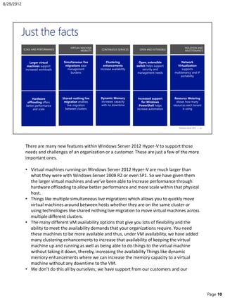 There are many new features within Windows Server 2012 Hyper-V to support those
needs and challenges of an organization or a customer. These are just a few of the more
important ones.
• Virtual machines running on Windows Server 2012 Hyper-V are much larger than
what they were with Windows Server 2008 R2 or even SP1. So we have given them
the larger virtual machines and we’ve been able to increase performance through
hardware offloading to allow better performance and more scale within that physical
host.
• Things like multiple simultaneous live migrations which allows you to quickly move
virtual machines around between hosts whether they are on the same cluster or
using technologies like shared nothing live migration to move virtual machines across
multiple different clusters.
• The many different VM availability options that give you lots of flexibility and the
ability to meet the availability demands that your organizations require. You need
these machines to be more available and thus, under VM availability, we have added
many clustering enhancements to increase that availability of keeping the virtual
machine up and running as well as being able to do things to the virtual machine
without taking it down, thereby, increasing the availability Things like dynamic
memory enhancements where we can increase the memory capacity to a virtual
machine without any downtime to the VM.
• We don’t do this all by ourselves; we have support from our customers and our
8/29/2012
Page 10
 