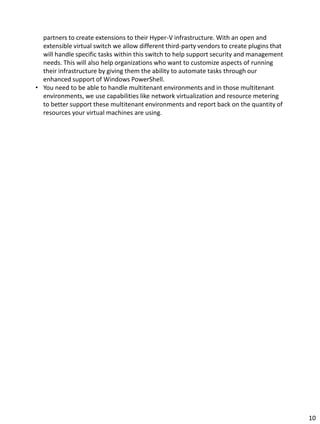 partners to create extensions to their Hyper-V infrastructure. With an open and
extensible virtual switch we allow different third-party vendors to create plugins that
will handle specific tasks within this switch to help support security and management
needs. This will also help organizations who want to customize aspects of running
their infrastructure by giving them the ability to automate tasks through our
enhanced support of Windows PowerShell.
• You need to be able to handle multitenant environments and in those multitenant
environments, we use capabilities like network virtualization and resource metering
to better support these multitenant environments and report back on the quantity of
resources your virtual machines are using.
10
 