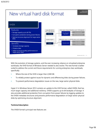 With the evolution of storage systems, and the ever-increasing reliance on virtualized enterprise
workloads, the VHD format of Windows Server needed to also evolve. The new format is better
suited to address the current and future requirements for running enterprise-class workloads,
specifically:
• Where the size of the VHD is larger then 2,040 GB.
• To reliably protect against issues for dynamic and differencing disks during power failures.
• To prevent performance degradation issues on the new, large-sector physical disks.
Hyper-V in Windows Server 2012 contains an update to the VHD format, called VHDX, that has
much larger capacity and additional resiliency. VHDX supports up to 64 terabytes of storage. It
also provides additional protection from corruption from power failures by logging updates to
the VHDX metadata structures and prevents performance degradation on large-sector physical
disks by optimizing structure alignment.
Technical description
The VHDX format’s principal new features are:
8/29/2012
Page 13
 