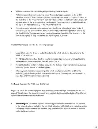 • Support for virtual hard disk storage capacity of up to 64 terabytes.
• Protection against corruption during power failures by logging updates to the VHDX
metadata structures. The format contains an internal log that is used to capture updates to
the metadata of the virtual hard disk file before being written to its final location. In case of
a power failure, if the write to the final destination is corrupted, then it is played back from
the log to promote consistency of the virtual hard disk file.
• Optimal structure alignment of the virtual hard disk format to suit large sector disks. If
unaligned I/Os are issued to these disks, an associated performance penalty is caused by
the Read-Modify-Write cycles that are required to satisfy these I/Os. The structures in the
format are aligned to help ensure that are no unaligned I/Os exist.
The VHDX format also provides the following features:
• Larger block sizes for dynamic and differential disks, which lets these disks attune to the
needs of the workload.
• A 4-KB logical sector virtual disk that results in increased performance when applications
and workloads that are designed for 4-KB sectors use it.
• The ability to store custom metadata about the file that you might want to record, such as
operating system version or patches applied.
• Efficiency (called trim) in representing data, which results in smaller files and lets the
underlying physical storage device reclaim unused space. (Trim requires pass-through or
SCSI disks and trim-compatible hardware.)
The figure illustrates the VHDX hard disk format.
As you can see in the preceding figure, most of the structures are large allocations and are MB
aligned. This alleviates the alignment issue that is associated with virtual hard disks. The different
regions of the VHDX format are as follows:
• Header region. The header region is the first region of the file and identifies the location
of the other structures, including the log, block allocation table (BAT), and metadata region.
The header region contains two headers, only one of which is active at a time, to increase
resiliency to corruptions.
13
 