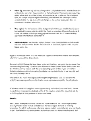 • Intent log. The intent log is a circular ring buffer. Changes to the VHDX metastructures are
written to the log before they are written to the final location. If corruption occurs during a
power failure while an update is being written to the actual location, on the subsequent
open, the change is applied again from the log, and the VHDX file is brought back to a
consistent state. The log does not track changes to the payload blocks, so it does not
protect data contained within them.
• Data region. The BAT contains entries that point to both the user data blocks and sector
bitmap block locations within the VHDX file. This is an important difference from the VHD
format because sector bitmaps are aggregated into their own blocks instead of being
appended in front of each payload block.
• Metadata region. The metadata region contains a table that points to both user-defined
metadata and virtual hard disk file metadata such as block size, physical sector size, and
logical sector size.
Hyper-V in Windows Server 2012 also introduces support that lets VHDX files be more efficient
when they represent that data within it.
Because the VHDX files can be large, based on the workload they are supporting, the space they
consume can grow quickly. Currently, when applications delete content within a virtual hard disk,
the Windows storage stack in both the guest operating system and the Hyper-V host have
limitations that prevent this information from being communicated to the virtual hard disk and
the physical storage device.
This contains the Hyper-V storage stack from optimizing the space used and prevents the
underlying storage device from reclaiming the space previously occupied by the deleted data.
In Windows Server 2012, Hyper-V now supports unmap notifications, which lets VHDX files be
more efficient in representing that data within it. This results in smaller files size, which lets the
underlying physical storage device reclaim unused space.
Benefits
VHDX, which is designed to handle current and future workloads, has a much larger storage
capacity than the earlier formats and addresses the technological demands of evolving
enterprises. The VDHX performance-enhancing features make it easier to handle large workloads,
protect data better during power outages, and optimize structure alignments of dynamic and
13
 
