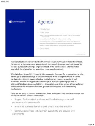 Traditional datacenters were built with physical servers running a dedicated workload.
Each server in the datacenter was designed, purchased, deployed, and maintained for
the sole purpose of running a single workload. If the workload was later retired or
upgraded, the physical server was either repurposed or retired.
With Windows Server 2012 Hyper-V, it is now easier than ever for organizations to take
advantage of the cost savings of virtualization and make the optimum use of server
hardware investments by consolidating multiple server roles as separate virtual
machines. You can use Hyper-V to efficiently run multiple operating systems —
Microsoft Windows, Linux, and others — in parallel, on a single server. Windows Server
2012 extends this with more features, greater scalability and built-in reliability
mechanisms.
Today, we are going to focus on how Windows Server and Hyper-V help you better manage your
existing datacenter’s infrastructure through:
• Support for important business workloads through scale and
performance improvements
• Increased business flexibility with virtual machine mobility
• Continuous services to help meet availability and service-level
agreements
8/29/2012
Page 4
 