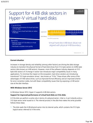 Current situation
Increases in storage density and reliability (among other factors) are driving the data storage
industry to transition the physical format of hard disk drives from 512-byte sectors to 4,096-byte
sectors (also known as 4-KB sectors). However, most of the software industry depends on 512-
byte disk sectors of. A change in sector size introduces major compatibility issues in many
applications. To minimize the impact on the ecosystem, hard-drive vendors are introducing
transitional “512-byte emulation drives,” also known as “512e.” These drives offer some of the
advantages of 4-KB native drives, such as improved format efficiency and an improved scheme
for error correction codes, but with fewer compatibility issues than by exposing a 4-KB sector
size at the disk interface.
With Windows Server 2012
In Windows Server 2012, Hyper-V supports 4-KB disk sectors.
Support for improved performance of virtual hard disks on 512e disks
A 512e disk can perform a write only in terms of a physical sector—that is, it can’t directly write a
512-byte sector write issued to it. The internal process in the disk that makes this write possible
follows these steps:
1. The disk reads the 4-KB physical sector into its internal cache, which contains the 512-byte
logical sector referred to in the write.
8/29/2012
Page 14
 