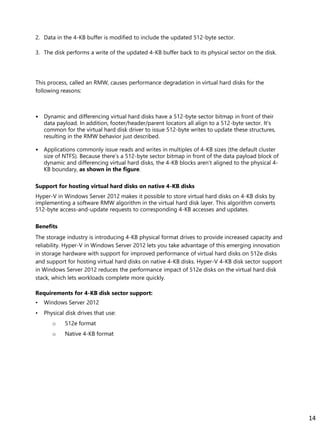2. Data in the 4-KB buffer is modified to include the updated 512-byte sector.
3. The disk performs a write of the updated 4-KB buffer back to its physical sector on the disk.
This process, called an RMW, causes performance degradation in virtual hard disks for the
following reasons:
• Dynamic and differencing virtual hard disks have a 512-byte sector bitmap in front of their
data payload. In addition, footer/header/parent locators all align to a 512-byte sector. It’s
common for the virtual hard disk driver to issue 512-byte writes to update these structures,
resulting in the RMW behavior just described.
• Applications commonly issue reads and writes in multiples of 4-KB sizes (the default cluster
size of NTFS). Because there’s a 512-byte sector bitmap in front of the data payload block of
dynamic and differencing virtual hard disks, the 4-KB blocks aren’t aligned to the physical 4-
KB boundary, as shown in the figure.
Support for hosting virtual hard disks on native 4-KB disks
Hyper-V in Windows Server 2012 makes it possible to store virtual hard disks on 4-KB disks by
implementing a software RMW algorithm in the virtual hard disk layer. This algorithm converts
512-byte access-and-update requests to corresponding 4-KB accesses and updates.
Benefits
The storage industry is introducing 4-KB physical format drives to provide increased capacity and
reliability. Hyper-V in Windows Server 2012 lets you take advantage of this emerging innovation
in storage hardware with support for improved performance of virtual hard disks on 512e disks
and support for hosting virtual hard disks on native 4-KB disks. Hyper-V 4-KB disk sector support
in Windows Server 2012 reduces the performance impact of 512e disks on the virtual hard disk
stack, which lets workloads complete more quickly.
Requirements for 4-KB disk sector support:
• Windows Server 2012
• Physical disk drives that use:
o 512e format
o Native 4-KB format
14
 