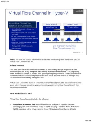 Note: This slide has 2 Clicks for animation to describe how live migration works when you use
Virtual Fibre Channel in the VM.
Current situation
You need your virtualized workloads to connect to your existing storage arrays with as little
trouble as possible. Many enterprises have already invested in Fibre Channel SANs, deploying
them in their data centers to address their growing storage requirements. These customers often
want the ability to use this storage from within their virtual machines instead of having it only
accessible from and used by the Hyper-V host.
Virtual Fibre Channel for Hyper-V, a new feature of Windows Server 2012, provides Fibre Channel
ports within the guest operating system, which lets you connect to Fibre Channel directly from
within virtual machines.
With Windows Server 2012
Virtual Fibre Channel support includes the following:
• Unmediated access to a SAN. Virtual Fibre Channel for Hyper-V provides the guest
operating system with unmediated access to a SAN by using a standard World Wide Name
(WWN) associated with a virtual machine. Hyper-V lets you use Fibre Channel SANs to
8/29/2012
Page 16
 