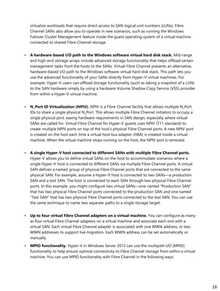 virtualize workloads that require direct access to SAN logical unit numbers (LUNs). Fibre
Channel SANs also allow you to operate in new scenarios, such as running the Windows
Failover Cluster Management feature inside the guest operating system of a virtual machine
connected to shared Fibre Channel storage.
• A hardware-based I/O path to the Windows software virtual hard disk stack. Mid-range
and high-end storage arrays include advanced storage functionality that helps offload certain
management tasks from the hosts to the SANs. Virtual Fibre Channel presents an alternative,
hardware-based I/O path to the Windows software virtual hard disk stack. This path lets you
use the advanced functionality of your SANs directly from Hyper-V virtual machines. For
example, Hyper-V users can offload storage functionality (such as taking a snapshot of a LUN)
to the SAN hardware simply by using a hardware Volume Shadow Copy Service (VSS) provider
from within a Hyper-V virtual machine.
• N_Port ID Virtualization (NPIV). NPIV is a Fibre Channel facility that allows multiple N_Port
IDs to share a single physical N_Port. This allows multiple Fibre Channel initiators to occupy a
single physical port, easing hardware requirements in SAN design, especially where virtual
SANs are called for. Virtual Fibre Channel for Hyper-V guests uses NPIV (T11 standard) to
create multiple NPIV ports on top of the host’s physical Fibre Channel ports. A new NPIV port
is created on the host each time a virtual host bus adapter (HBA) is created inside a virtual
machine. When the virtual machine stops running on the host, the NPIV port is removed.
• A single Hyper-V host connected to different SANs with multiple Fibre Channel ports.
Hyper-V allows you to define virtual SANs on the host to accommodate scenarios where a
single Hyper-V host is connected to different SANs via multiple Fibre Channel ports. A virtual
SAN defines a named group of physical Fibre Channel ports that are connected to the same
physical SAN. For example, assume a Hyper-V host is connected to two SANs—a production
SAN and a test SAN. The host is connected to each SAN through two physical Fibre Channel
ports. In this example, you might configure two virtual SANs—one named “Production SAN”
that has two physical Fibre Channel ports connected to the production SAN and one named
“Test SAN” that has two physical Fibre Channel ports connected to the test SAN. You can use
the same technique to name two separate paths to a single storage target.
• Up to four virtual Fibre Channel adapters on a virtual machine. You can configure as many
as four virtual Fibre Channel adapters on a virtual machine and associate each one with a
virtual SAN. Each virtual Fibre Channel adapter is associated with one WWN address, or two
WWN addresses to support live migration. Each WWN address can be set automatically or
manually.
• MPIO functionality. Hyper-V in Windows Server 2012 can use the multipath I/O (MPIO)
functionality to help ensure optimal connectivity to Fibre Channel storage from within a virtual
machine. You can use MPIO functionality with Fibre Channel in the following ways:
16
 