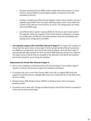 o Virtualize workloads that use MPIO. Install multiple Fibre Channel ports in a virtual
machine, and use MPIO to provide highly available connectivity to the LUNs
accessible by the host.
o Configure multiple virtual Fibre Channel adapters inside a virtual machine, and use a
separate copy of MPIO within the guest operating system of the virtual machine to
connect to the LUNs the virtual machine can access. This configuration can coexist
with a host MPIO setup.
o Use different device-specific modules (DSMs) for the host or each virtual machine.
This approach allows live migration of the virtual machine configuration, including
the configuration of DSM and connectivity between hosts and compatibility with
existing server configurations and DSMs.
• Live migration support with virtual Fibre Channel in Hyper-V: To support live migration of
virtual machines across hosts running Hyper-V while maintaining Fibre Channel connectivity,
two WWNs are configured for each virtual Fibre Channel adapter: Set A and Set B. Hyper-V
automatically alternates between the Set A and Set B WWN addresses during a live migration.
This helps to ensure that all LUNs are available on the destination host before the migration
and minimal downtime occurs during the migration.
Requirements for Virtual Fibre Channel in Hyper-V:
• One or more installations of Windows Server 2012 with the Hyper-V role installed. Hyper-V
requires a computer with processor support for hardware virtualization.
• A computer with one or more Fibre Channel HBAs, each with an updated HBA driver that
supports Virtual Fibre Channel. Updated HBA drivers are included with the in-box HBA drivers
for some models.
• Windows Server 2008, Windows Server 2008 R2, or Windows Server 2012 as the guest
operating system.
• Connection only to data LUNs. Storage accessed through a Virtual Fibre Channel connected to
a LUN can’t be used as boot media.
16
 