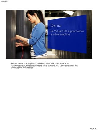 We only have a Video capture of this Demo at this time, but it is placed in
“scdemostore01demostoreWindows Server 2012WS 2012 Demo SeriesClick Thru
DemosServer Virtualization
8/29/2012
Page 17
 