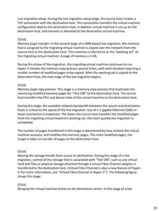 Live migration setup: During the live migration setup stage, the source host creates a
TCP connection with the destination host. This connection transfers the virtual machine
configuration data to the destination host. A skeleton virtual machine is set up on the
destination host, and memory is allocated to the destination virtual machine.
[Click]
Memory page transfer: In the second stage of a SMB-based live migration, the memory
that is assigned to the migrating virtual machine is copied over the network from the
source host to the destination host. This memory is referred to as the “working set” of
the migrating virtual machine. A page of memory is 4 KB.
During this phase of the migration, the migrating virtual machine continues to run.
Hyper-V iterates the memory copy process several times, with each iteration requiring a
smaller number of modified pages to be copied. After the working set is copied to the
destination host, the next stage of the live migration begins.
[Click]
Memory page copy process: This stage is a memory copy process that duplicates the
remaining modified memory pages for “Test VM” to the destination host. The source
host transfers the CPU and device state of the virtual machine to the destination host.
During this stage, the available network bandwidth between the source and destination
hosts is critical to the speed of the live migration. Use of a 1-gigabit Ethernet (GbE) or
faster connection is important. The faster the source host transfers the modified pages
from the migrating virtual machine’s working set, the more quickly live migration is
completed.
The number of pages transferred in this stage is determined by how actively the virtual
machine accesses and modifies the memory pages. The more modified pages, the
longer it takes to transfer all pages to the destination host.
[Click]
Moving the storage handle from source to destination: During this stage of a live
migration, control of the storage that is associated with “Test VM”, such as any virtual
hard disk files or physical storage attached through a virtual Fibre Channel adapter, is
transferred to the destination host. (Virtual Fibre Channel is also a new feature of Hyper-
V. For more information, see “Virtual Fibre Channel in Hyper-V”). The following figure
shows this stage.
[Click]
Bringing the virtual machine online on the destination server: In this stage of a live
19
 