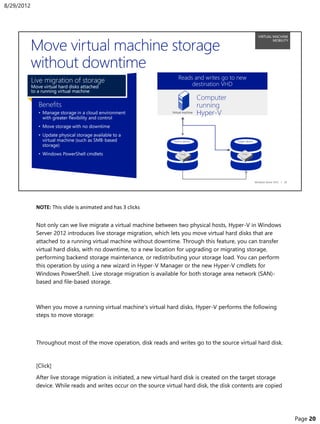 NOTE: This slide is animated and has 3 clicks
Not only can we live migrate a virtual machine between two physical hosts, Hyper-V in Windows
Server 2012 introduces live storage migration, which lets you move virtual hard disks that are
attached to a running virtual machine without downtime. Through this feature, you can transfer
virtual hard disks, with no downtime, to a new location for upgrading or migrating storage,
performing backend storage maintenance, or redistributing your storage load. You can perform
this operation by using a new wizard in Hyper-V Manager or the new Hyper-V cmdlets for
Windows PowerShell. Live storage migration is available for both storage area network (SAN)-
based and file-based storage.
When you move a running virtual machine’s virtual hard disks, Hyper-V performs the following
steps to move storage:
Throughout most of the move operation, disk reads and writes go to the source virtual hard disk.
[Click]
After live storage migration is initiated, a new virtual hard disk is created on the target storage
device. While reads and writes occur on the source virtual hard disk, the disk contents are copied
8/29/2012
Page 20
 