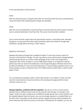 to the new destination virtual hard disk.
[Click]
After the initial disk copy is complete, disk writes are mirrored to both the source and destination
virtual hard disks while outstanding disk changes are replicated.
[Click]
After the source and destination virtual hard disks are synchronized, the virtual machine switches
over to using the destination virtual hard disk. The source virtual hard disk is deleted.
Just as virtual machines might need to be dynamically moved in a cloud data center, allocated
storage for running virtual hard disks might sometimes need to be moved for storage load
distribution, storage device servicing, or other reasons.
[Additional information]
Updating the physical storage that is available to Hyper-V is the most common reason for
moving a virtual machine’s storage. You also may want to move virtual machine storage between
physical storage devices, at runtime, to take advantage of new, lower-cost storage that is
supported in this version of Hyper-V, such as SMB-based storage, or to respond to reduced
performance that can result from bottlenecks in the storage throughput. Windows Server 2012
provides the flexibility to move virtual hard disks both on shared storage subsystems and on non-
shared storage as long as a Windows Server 2012 SMB3 network shared folder is visible to both
Hyper-V hosts.
You can add physical storage to either a stand-alone system or to a Hyper-V cluster and then
move the virtual machine’s virtual hard disks to the new physical storage while the virtual
machines continue to run.
Storage migration, combined with live migration, also lets you move a virtual machine
between hosts on different servers that are not using the same storage. For example, if two
Hyper-V servers are each configured to use different storage devices and a virtual machine must
be migrated between these two servers, you can use storage migration to a shared folder on a
file server that is accessible to both servers and then migrate the virtual machine between the
servers (because they both have access to that share). Following the live migration, you can use
20
 